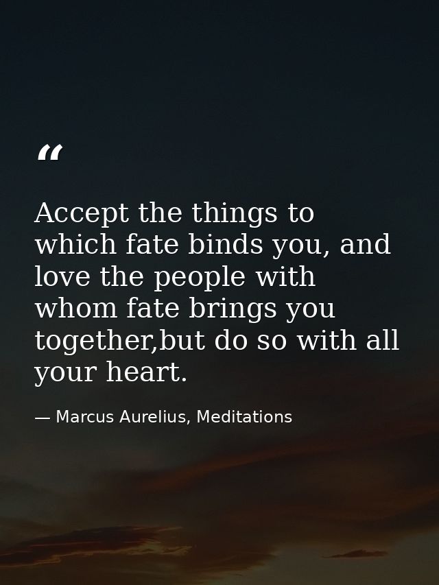 Accept the things to which fate binds you, and love the people with whom fate brings you together,but do so with all you — Marcus Aurelius, Meditations