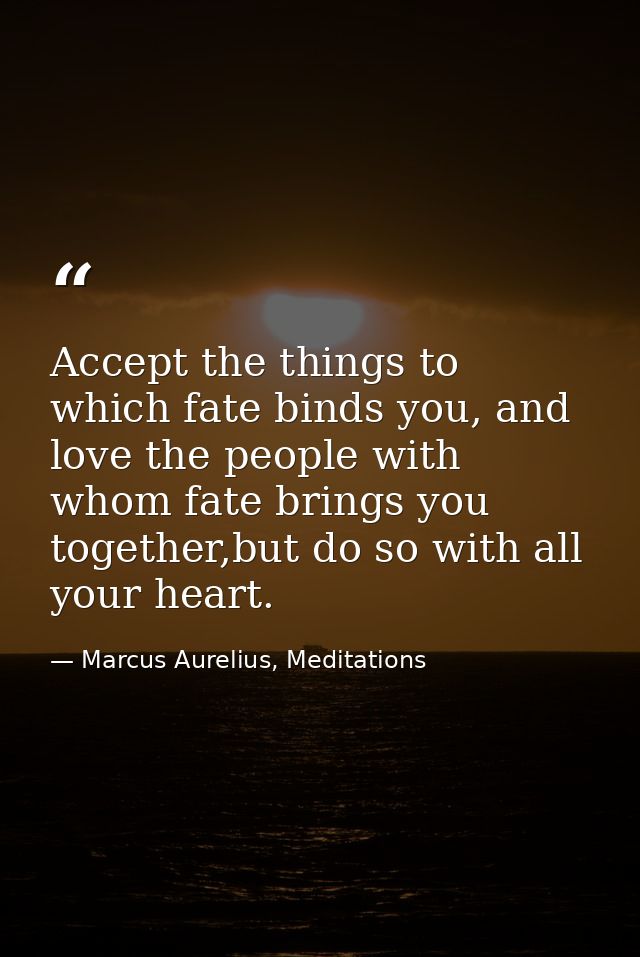Accept the things to which fate binds you, and love the people with whom fate brings you together,but do so with all you — Marcus Aurelius, Meditations