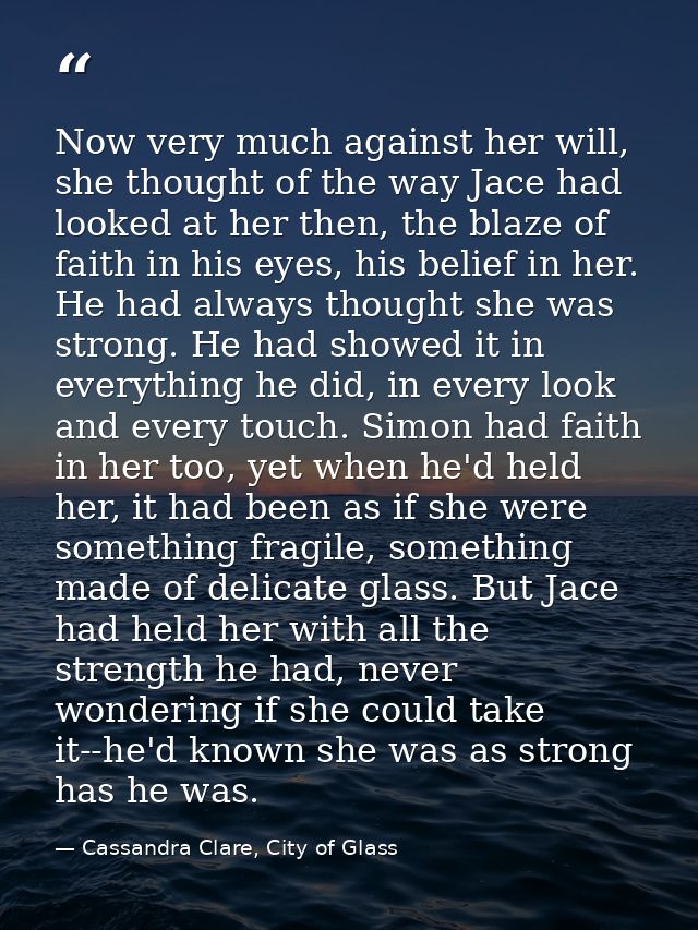Now very much against her will, she thought of the way Jace had looked at her then, the blaze of faith in his eyes, his  — Cassandra Clare, City of Glass