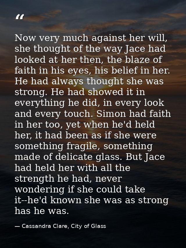 Now very much against her will, she thought of the way Jace had looked at her then, the blaze of faith in his eyes, his  — Cassandra Clare, City of Glass