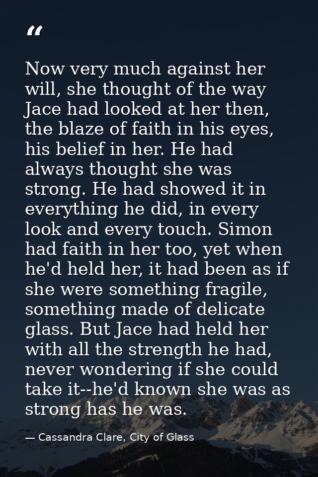 Now very much against her will, she thought of the way Jace had looked at her then, the blaze of faith in his eyes, his  — Cassandra Clare, City of Glass