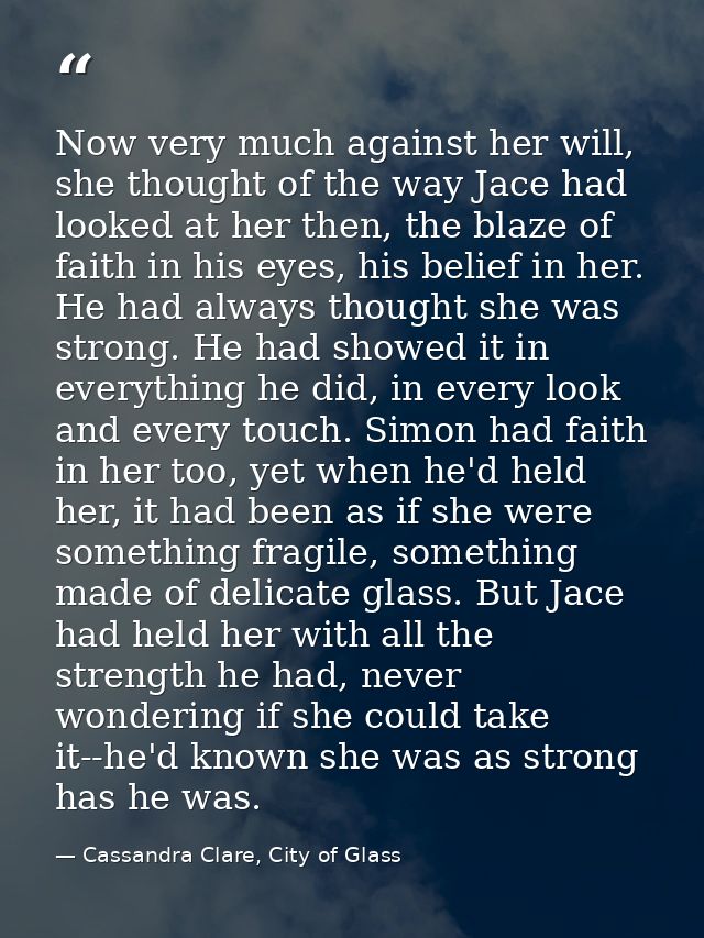 Now very much against her will, she thought of the way Jace had looked at her then, the blaze of faith in his eyes, his  — Cassandra Clare, City of Glass