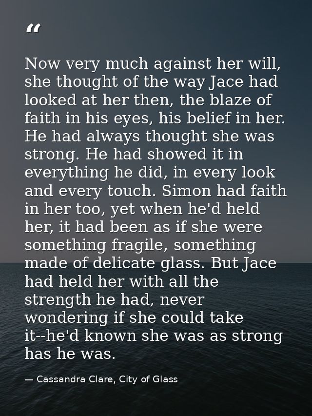 Now very much against her will, she thought of the way Jace had looked at her then, the blaze of faith in his eyes, his  — Cassandra Clare, City of Glass