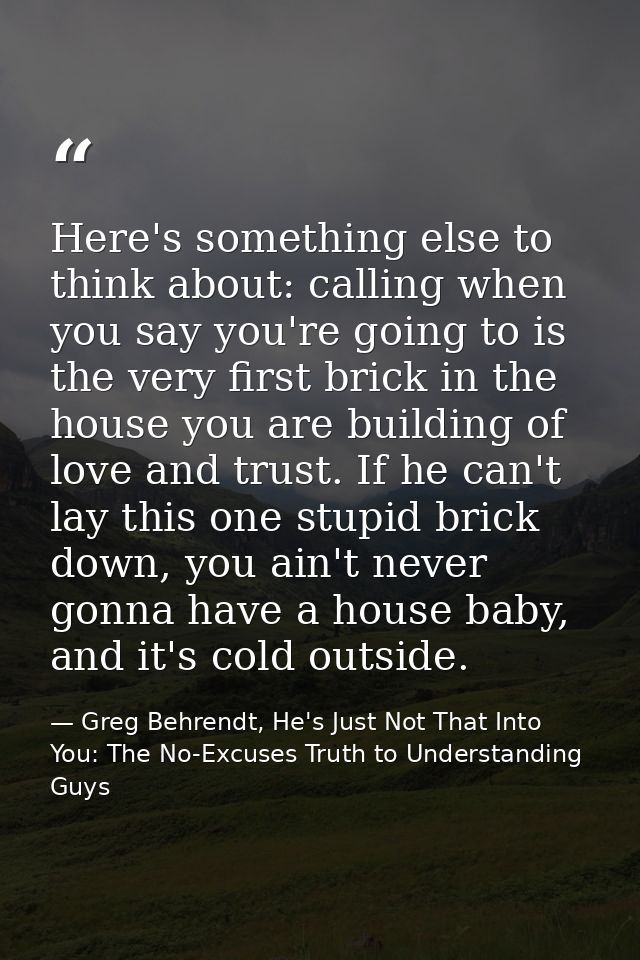 Here's something else to think about: calling when you say you're going to is the very first brick in the house you are  — Greg Behrendt, He's Just Not That Into You: The No-Excuses Truth to Understanding Guys