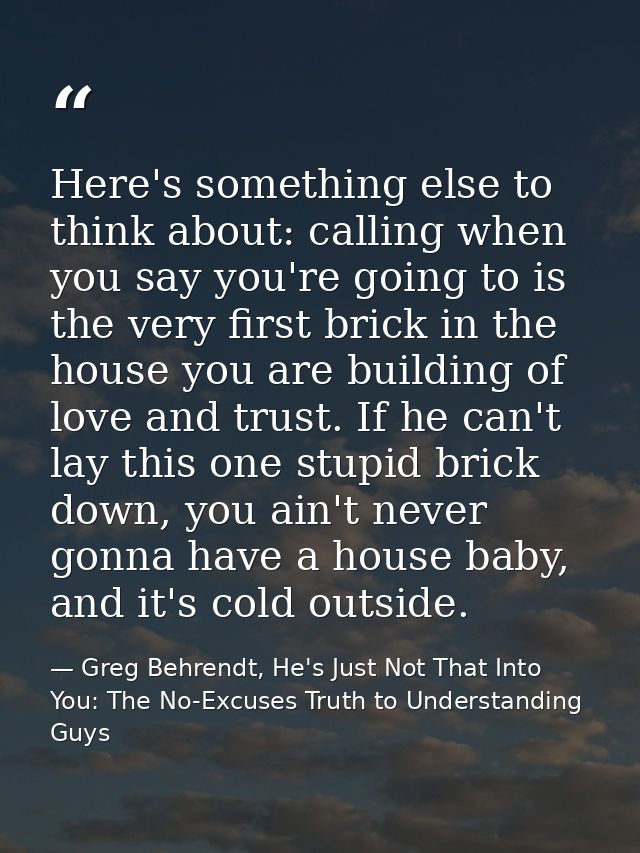 Here's something else to think about: calling when you say you're going to is the very first brick in the house you are  — Greg Behrendt, He's Just Not That Into You: The No-Excuses Truth to Understanding Guys