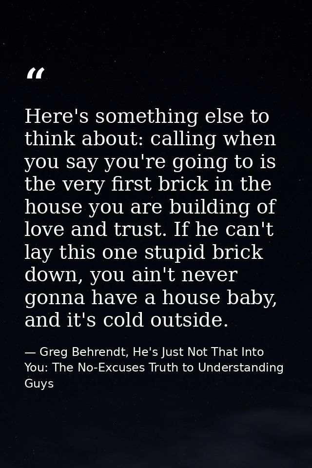 Here's something else to think about: calling when you say you're going to is the very first brick in the house you are  — Greg Behrendt, He's Just Not That Into You: The No-Excuses Truth to Understanding Guys
