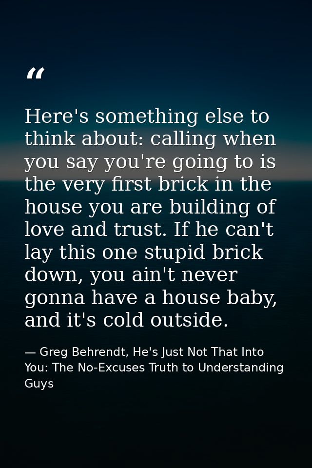 Here's something else to think about: calling when you say you're going to is the very first brick in the house you are  — Greg Behrendt, He's Just Not That Into You: The No-Excuses Truth to Understanding Guys