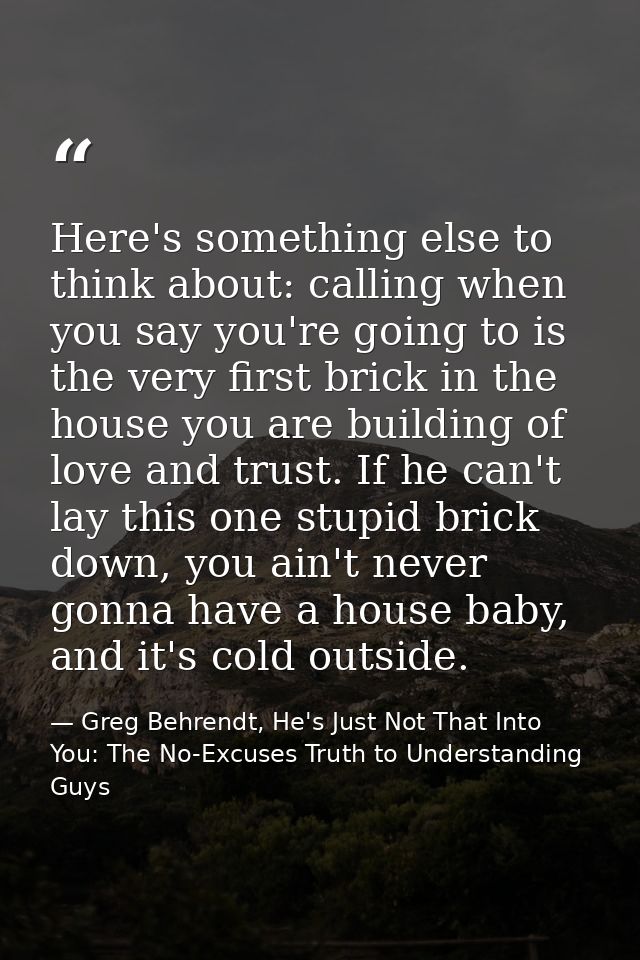 Here's something else to think about: calling when you say you're going to is the very first brick in the house you are  — Greg Behrendt, He's Just Not That Into You: The No-Excuses Truth to Understanding Guys