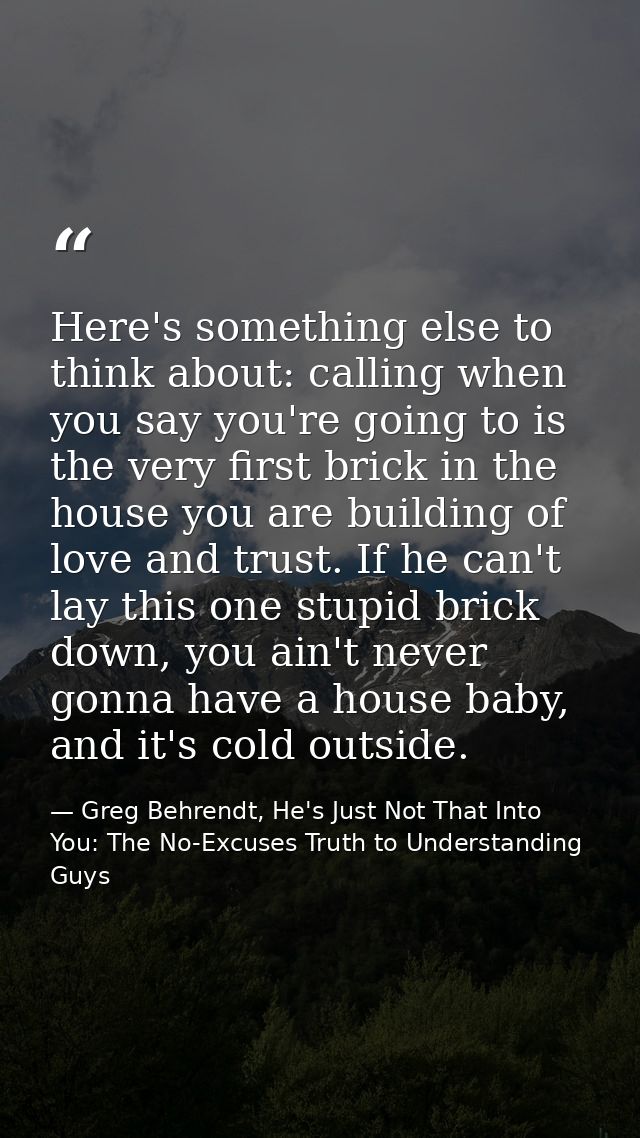 Here's something else to think about: calling when you say you're going to is the very first brick in the house you are  — Greg Behrendt, He's Just Not That Into You: The No-Excuses Truth to Understanding Guys
