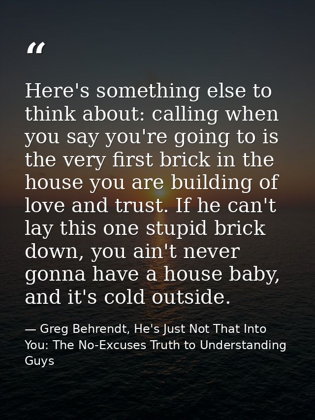 Here's something else to think about: calling when you say you're going to is the very first brick in the house you are  — Greg Behrendt, He's Just Not That Into You: The No-Excuses Truth to Understanding Guys