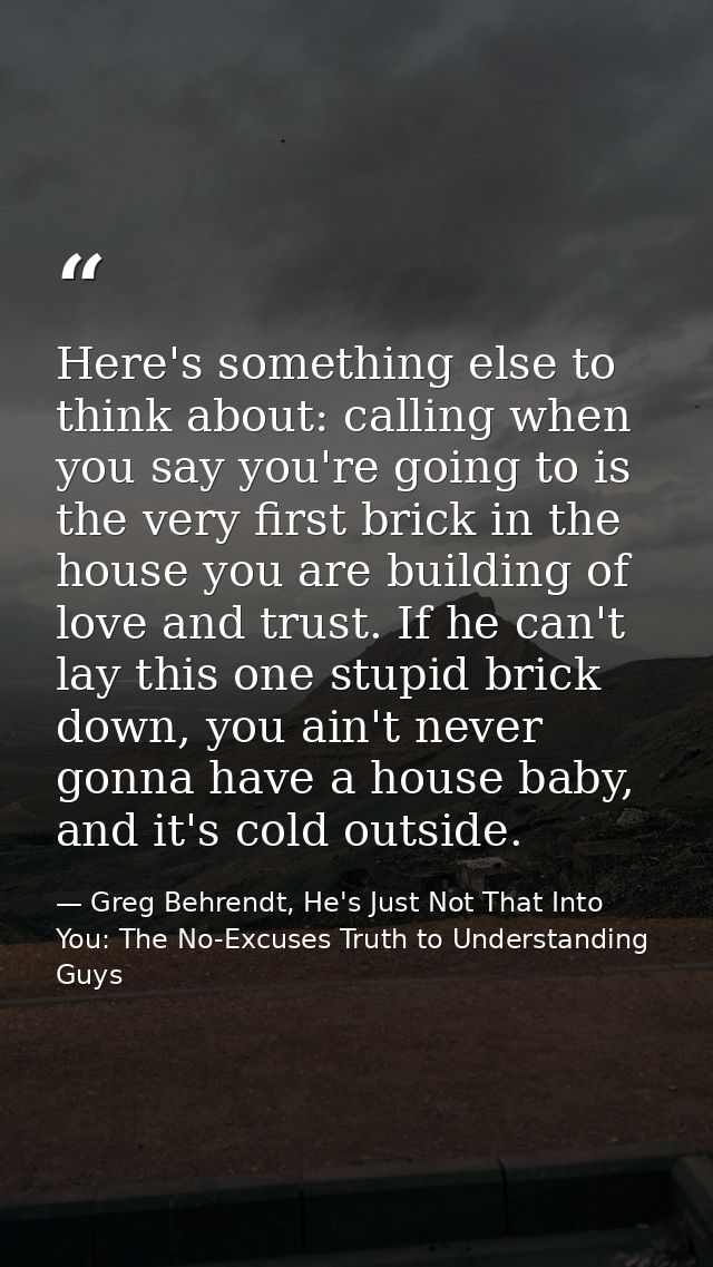 Here's something else to think about: calling when you say you're going to is the very first brick in the house you are  — Greg Behrendt, He's Just Not That Into You: The No-Excuses Truth to Understanding Guys