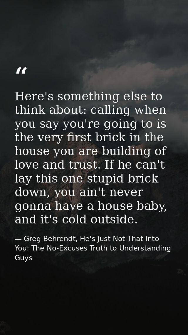 Here's something else to think about: calling when you say you're going to is the very first brick in the house you are  — Greg Behrendt, He's Just Not That Into You: The No-Excuses Truth to Understanding Guys