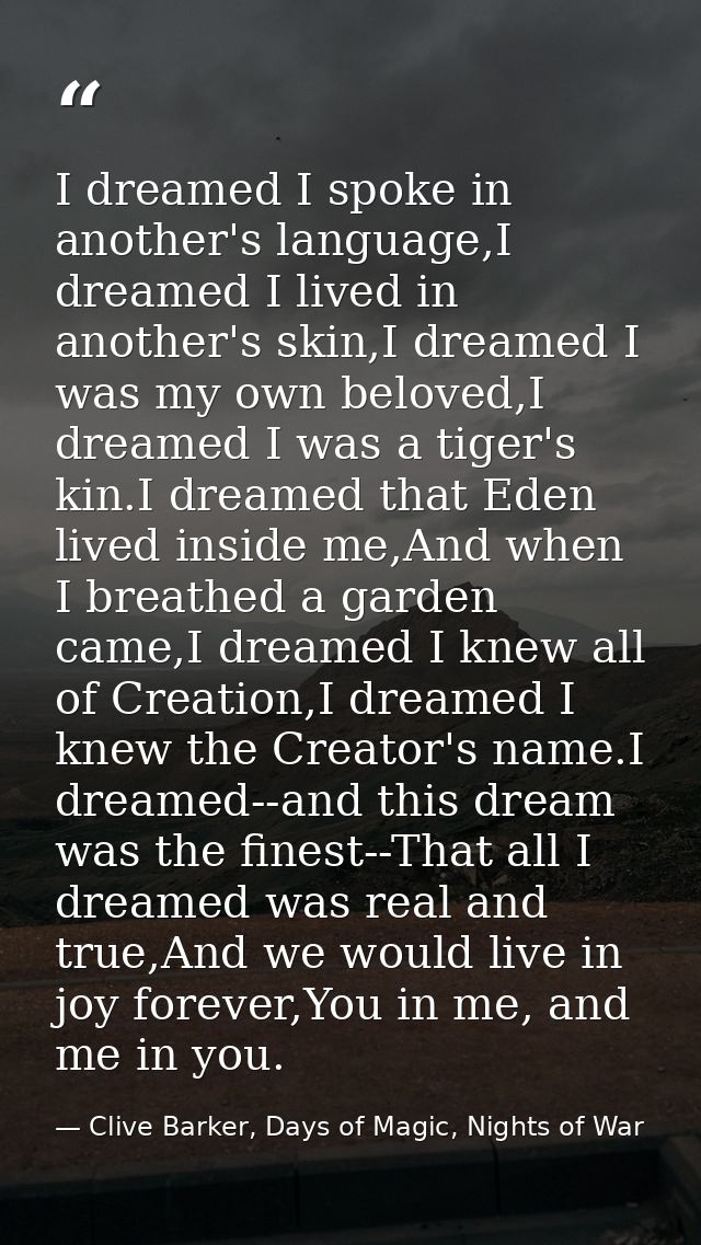 I dreamed I spoke in another's language,I dreamed I lived in another's skin,I dreamed I was my own beloved,I dreamed I w — Clive Barker, Days of Magic, Nights of War