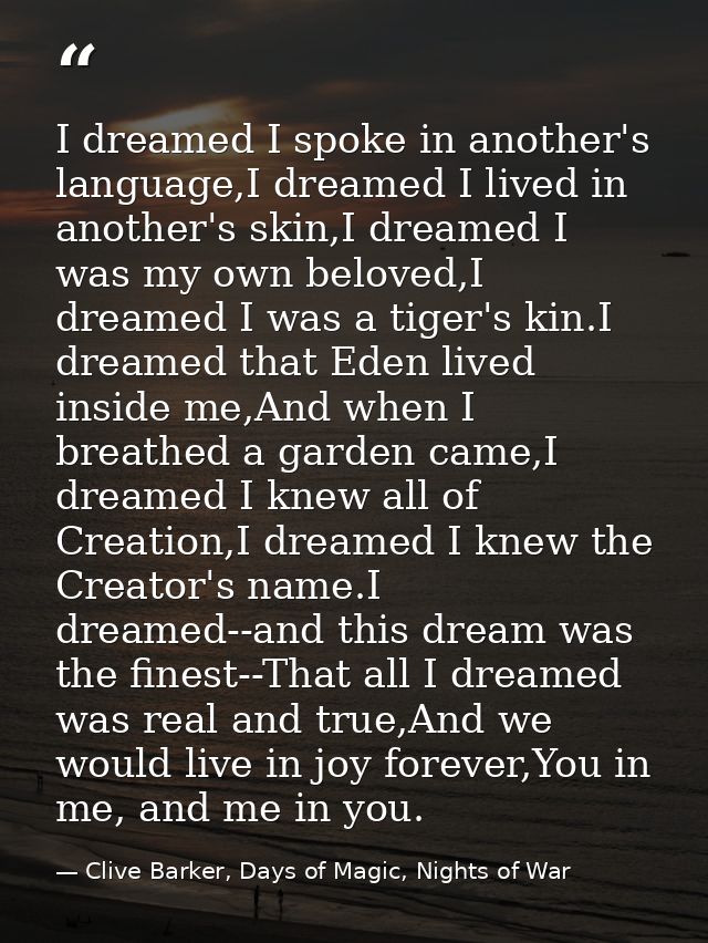 I dreamed I spoke in another's language,I dreamed I lived in another's skin,I dreamed I was my own beloved,I dreamed I w — Clive Barker, Days of Magic, Nights of War