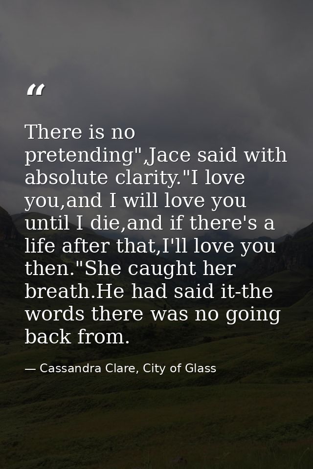 There is no pretending",Jace said with absolute clarity."I love you,and I will love you until I die,and if there's a lif — Cassandra Clare, City of Glass