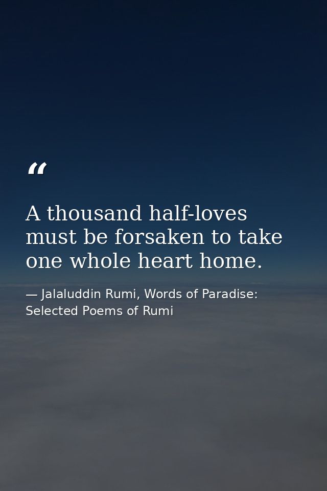 A thousand half-loves must be forsaken to take one whole heart home. — Jalaluddin Rumi, Words of Paradise: Selected Poems of Rumi