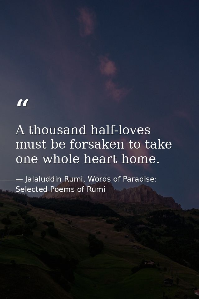 A thousand half-loves must be forsaken to take one whole heart home. — Jalaluddin Rumi, Words of Paradise: Selected Poems of Rumi