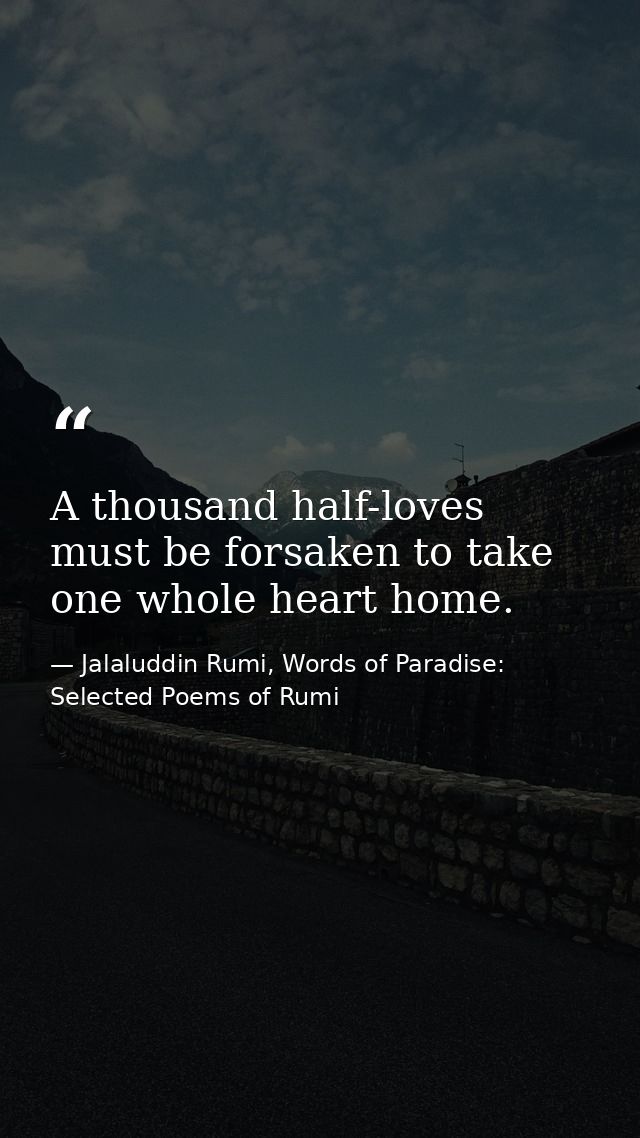 A thousand half-loves must be forsaken to take one whole heart home. — Jalaluddin Rumi, Words of Paradise: Selected Poems of Rumi