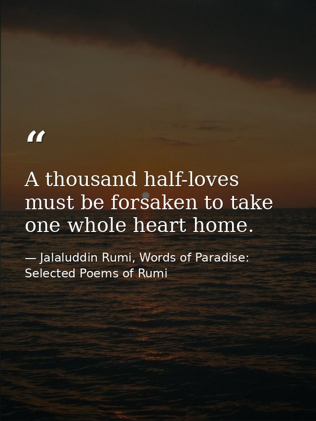A thousand half-loves must be forsaken to take one whole heart home. — Jalaluddin Rumi, Words of Paradise: Selected Poems of Rumi
