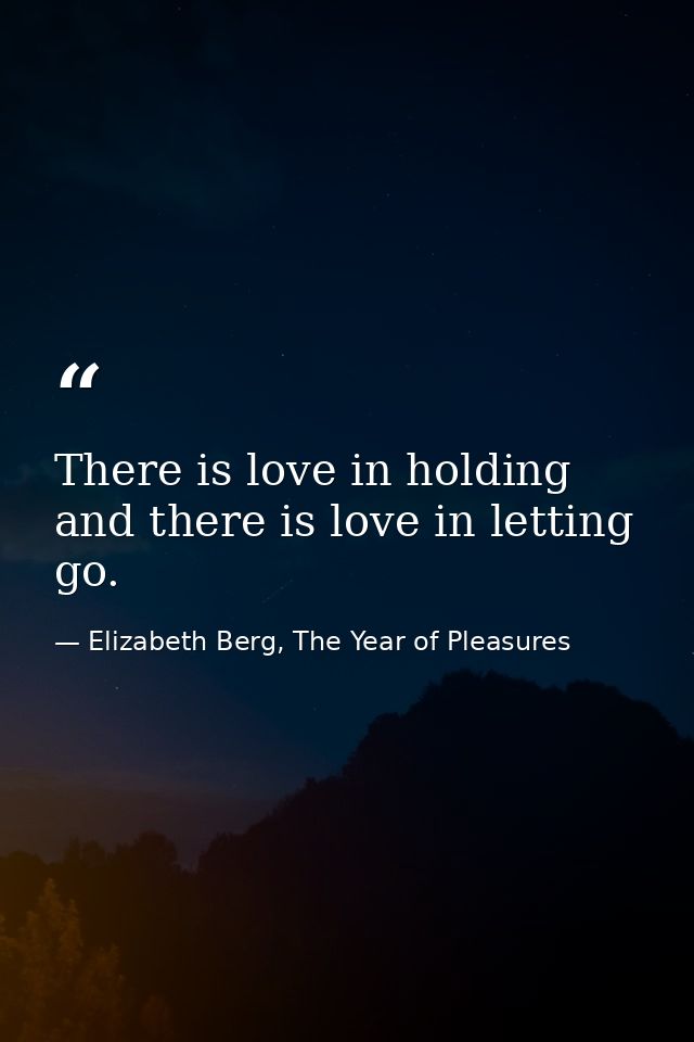There is love in holding and there is love in letting go. — Elizabeth Berg, The Year of Pleasures