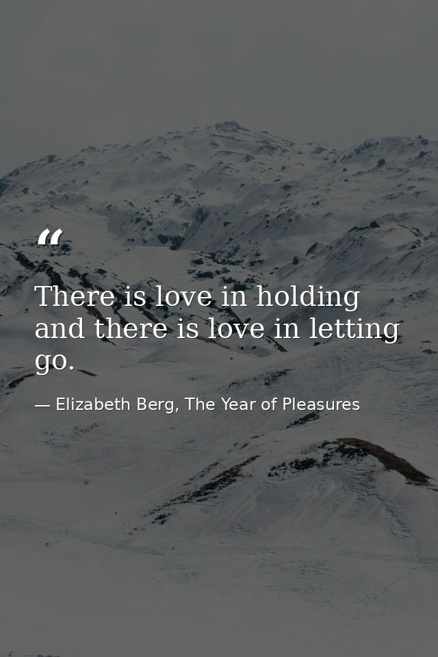 There is love in holding and there is love in letting go. — Elizabeth Berg, The Year of Pleasures
