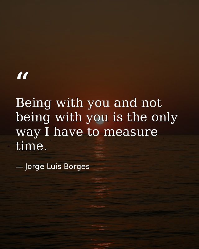 Being with you and not being with you is the only way I have to measure time. — Jorge Luis Borges
