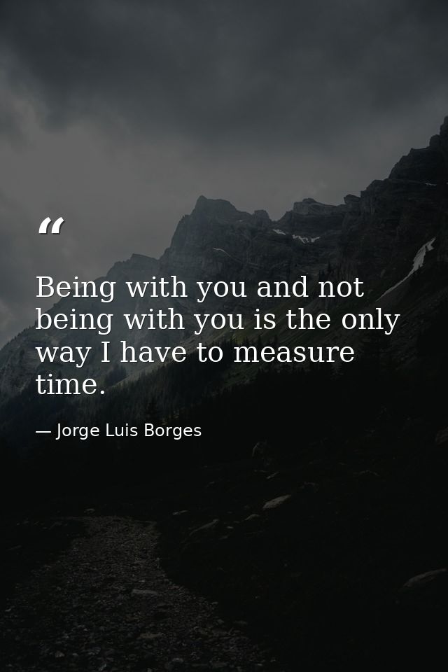 Being with you and not being with you is the only way I have to measure time. — Jorge Luis Borges