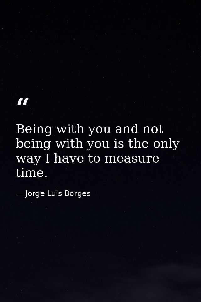 Being with you and not being with you is the only way I have to measure time. — Jorge Luis Borges