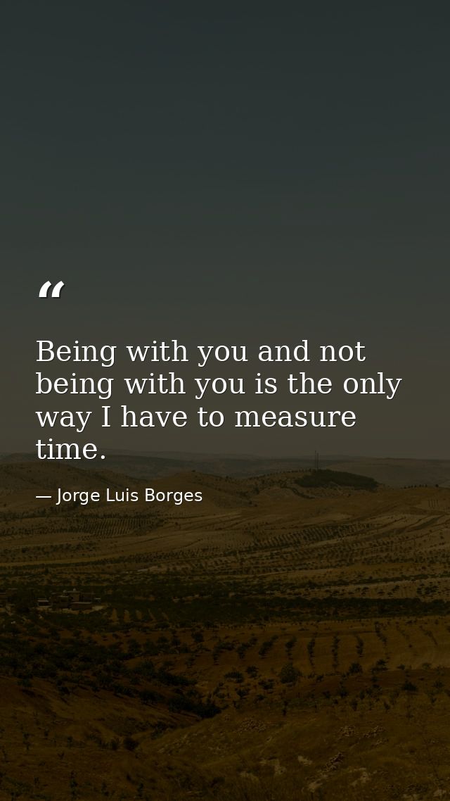 Being with you and not being with you is the only way I have to measure time. — Jorge Luis Borges