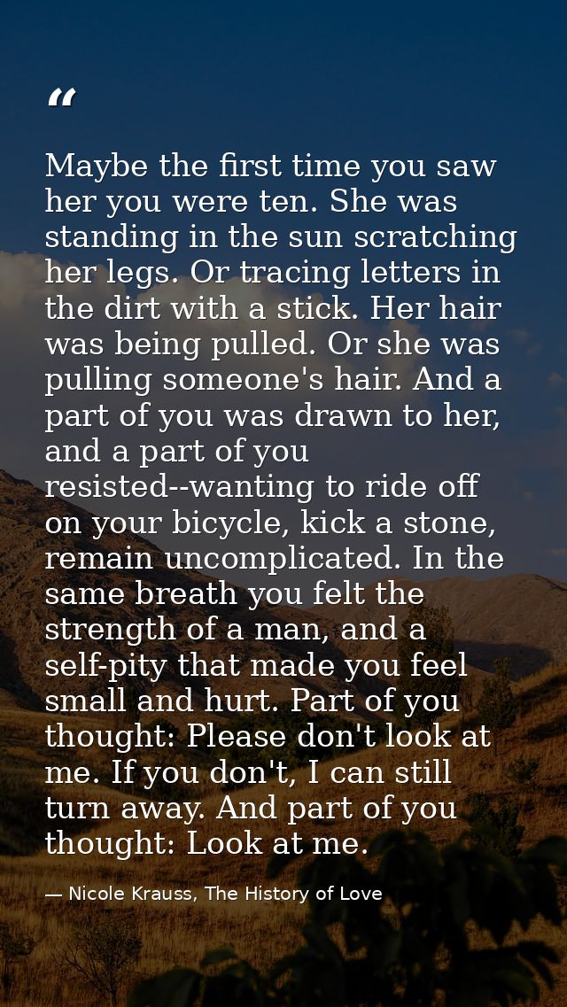 Maybe the first time you saw her you were ten. She was standing in the sun scratching her legs. Or tracing letters in th — Nicole Krauss, The History of Love