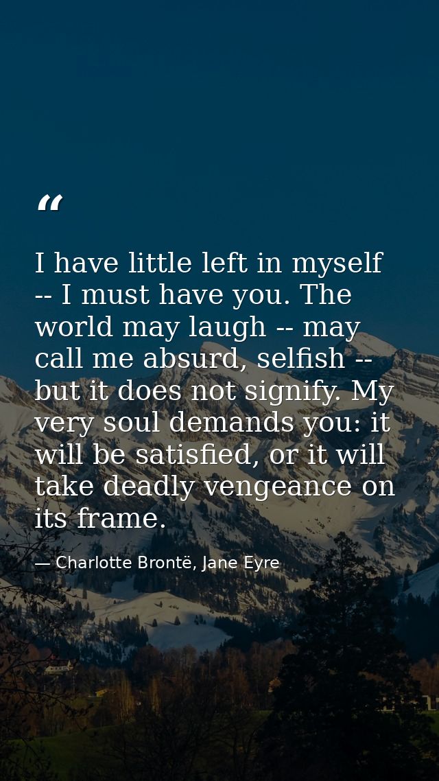 I have little left in myself -- I must have you. The world may laugh -- may call me absurd, selfish -- but it does not s — Charlotte Brontë, Jane Eyre