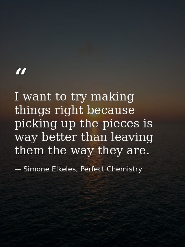 I want to try making things right because picking up the pieces is way better than leaving them the way they are. — Simone Elkeles, Perfect Chemistry