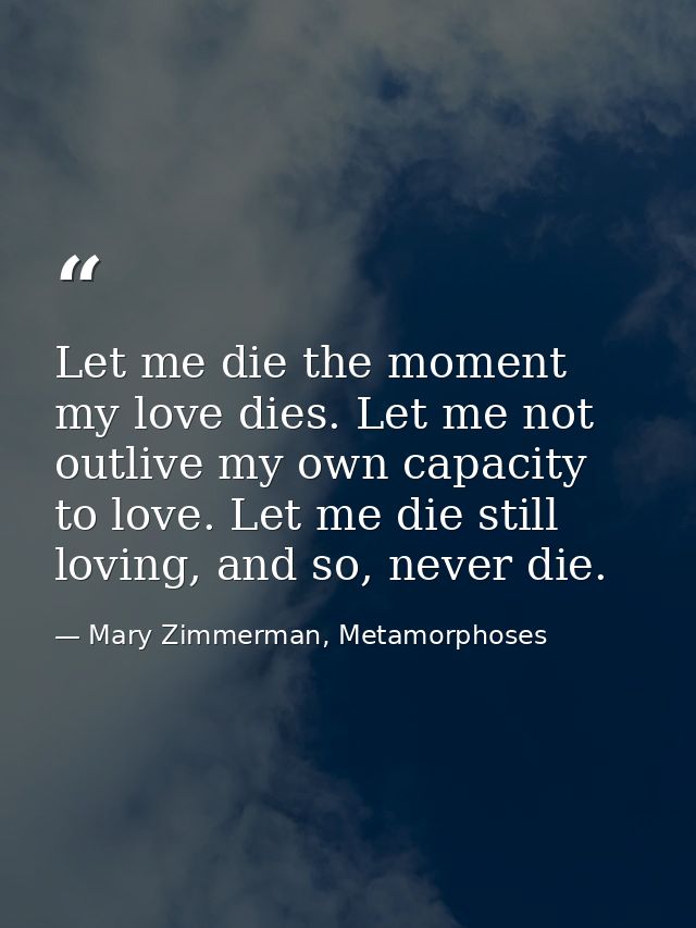 Let me die the moment my love dies. Let me not outlive my own capacity to love. Let me die still loving, and so, never d — Mary Zimmerman, Metamorphoses