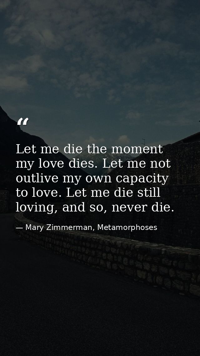 Let me die the moment my love dies. Let me not outlive my own capacity to love. Let me die still loving, and so, never d — Mary Zimmerman, Metamorphoses
