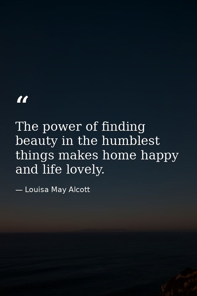 The power of finding beauty in the humblest things makes home happy and life lovely. — Louisa May Alcott