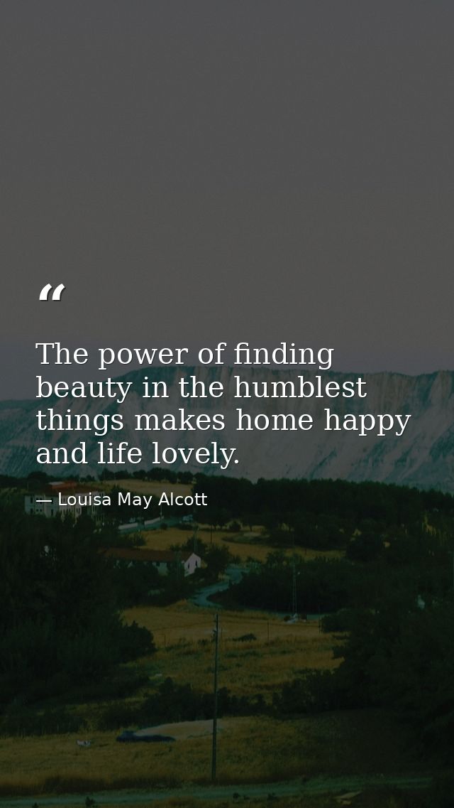 The power of finding beauty in the humblest things makes home happy and life lovely. — Louisa May Alcott