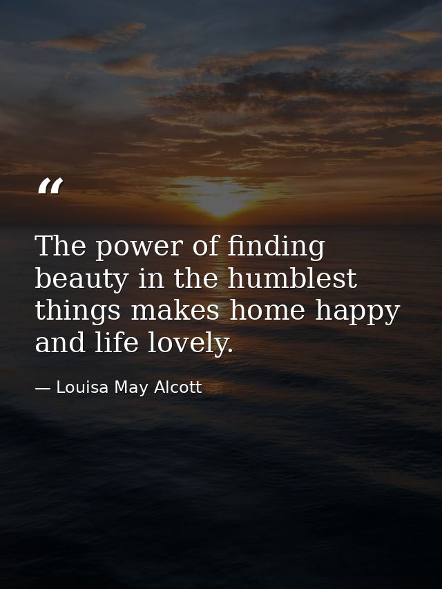 The power of finding beauty in the humblest things makes home happy and life lovely. — Louisa May Alcott