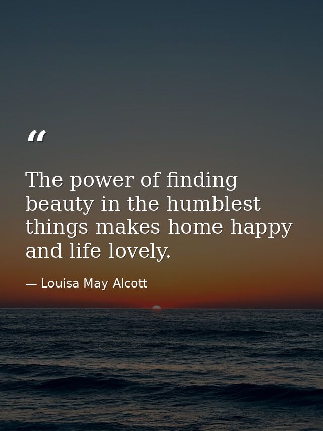 The power of finding beauty in the humblest things makes home happy and life lovely. — Louisa May Alcott