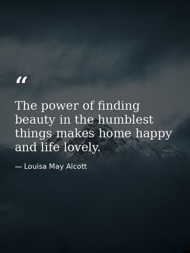 The power of finding beauty in the humblest things makes home happy and life lovely. — Louisa May Alcott