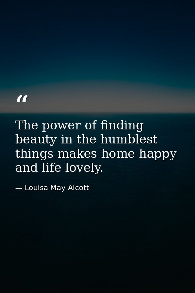 The power of finding beauty in the humblest things makes home happy and life lovely. — Louisa May Alcott