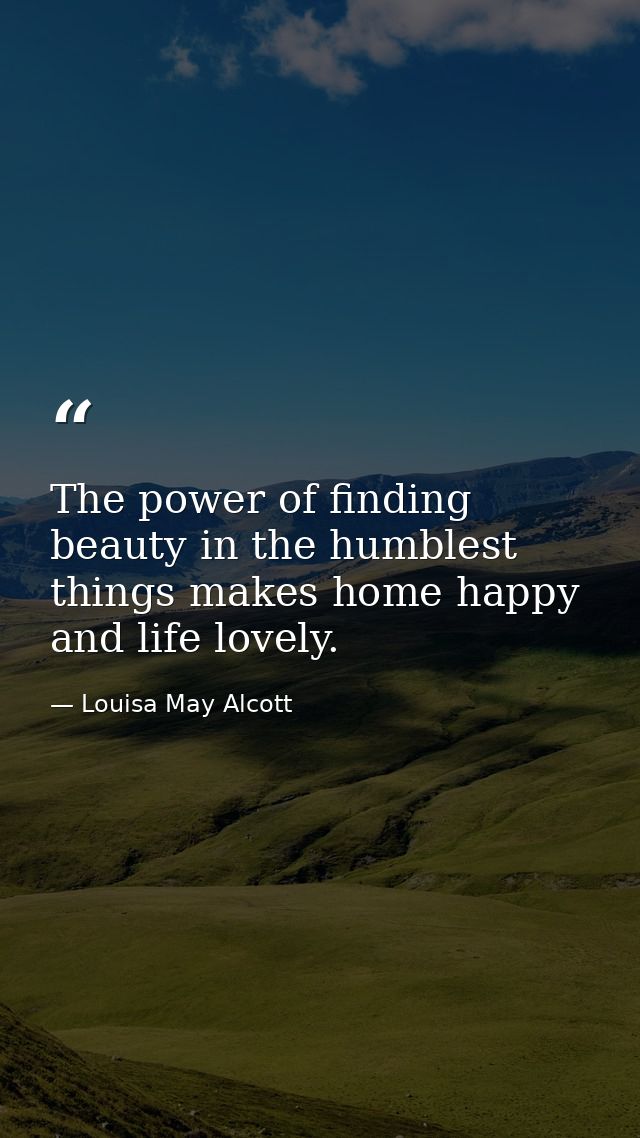The power of finding beauty in the humblest things makes home happy and life lovely. — Louisa May Alcott