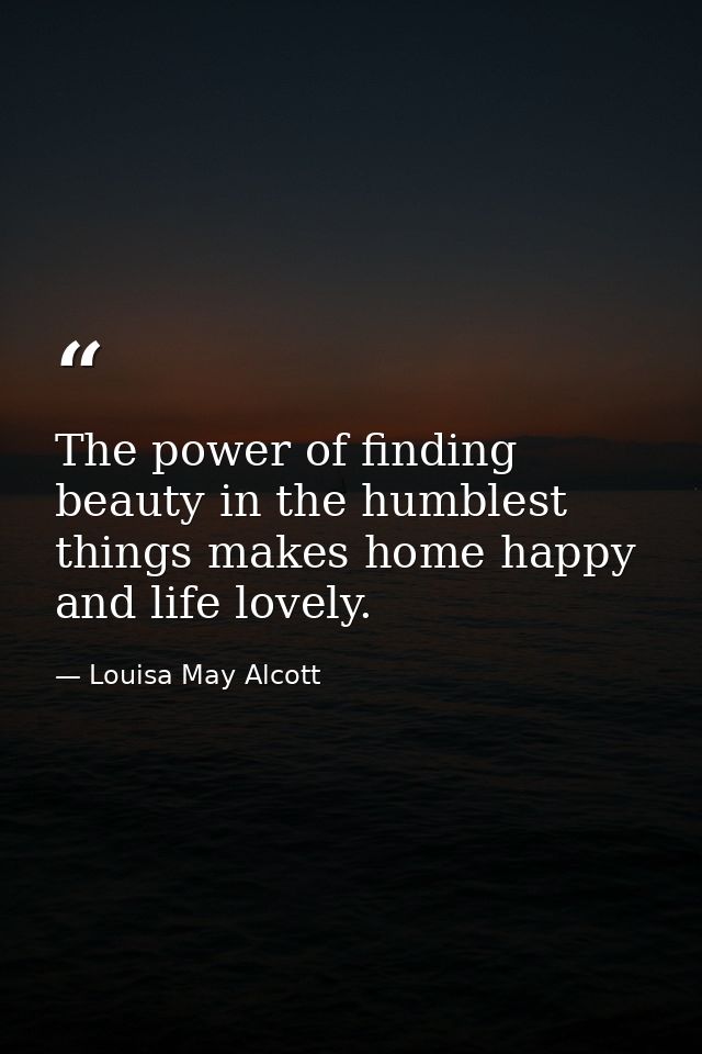 The power of finding beauty in the humblest things makes home happy and life lovely. — Louisa May Alcott