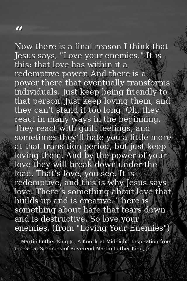 Now there is a final reason I think that Jesus says, "Love your enemies." It is this: that love has within it a redempti — Martin Luther King Jr., A Knock at Midnight: Inspiration from the Great Sermons of Reverend Martin Luther King, Jr.