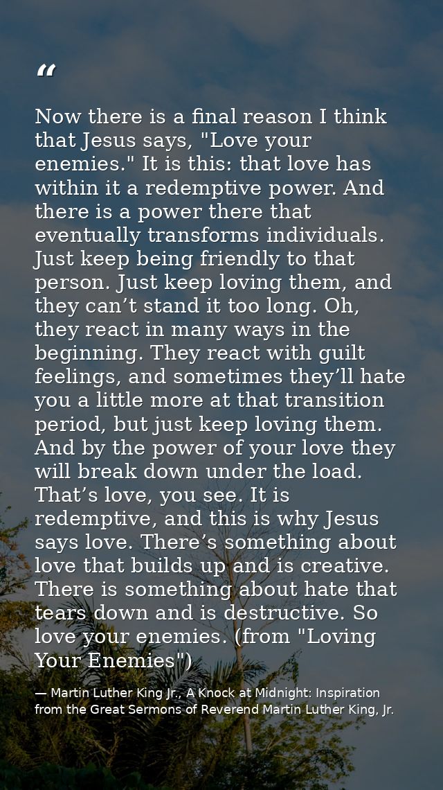 Now there is a final reason I think that Jesus says, "Love your enemies." It is this: that love has within it a redempti — Martin Luther King Jr., A Knock at Midnight: Inspiration from the Great Sermons of Reverend Martin Luther King, Jr.