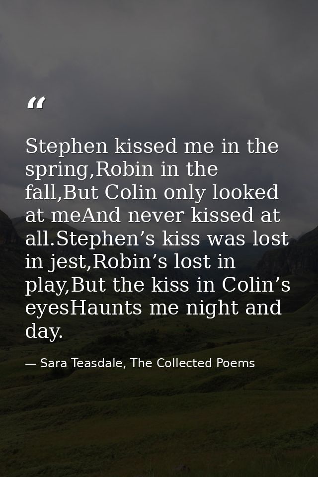 Stephen kissed me in the spring,Robin in the fall,But Colin only looked at meAnd never kissed at all.Stephen’s kiss was  — Sara Teasdale, The Collected Poems