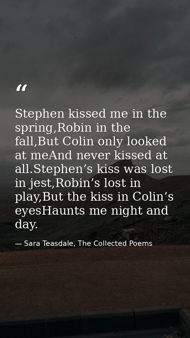 Stephen kissed me in the spring,Robin in the fall,But Colin only looked at meAnd never kissed at all.Stephen’s kiss was  — Sara Teasdale, The Collected Poems