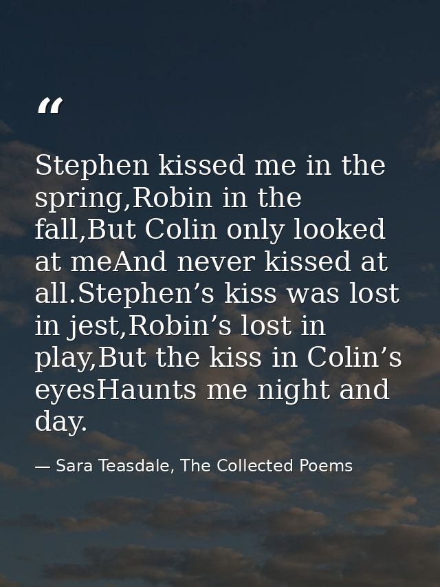 Stephen kissed me in the spring,Robin in the fall,But Colin only looked at meAnd never kissed at all.Stephen’s kiss was  — Sara Teasdale, The Collected Poems