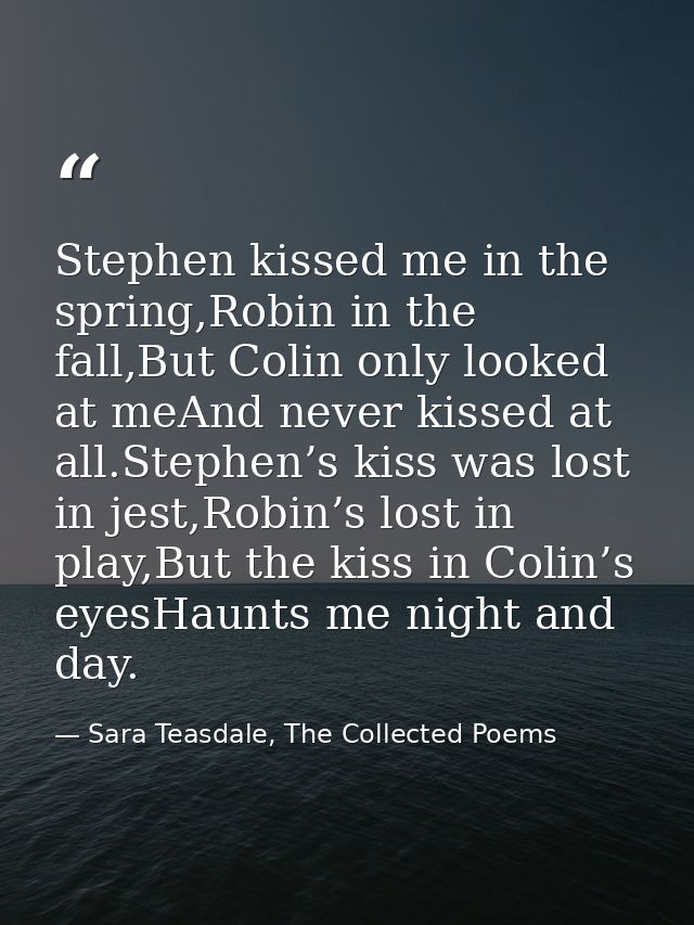 Stephen kissed me in the spring,Robin in the fall,But Colin only looked at meAnd never kissed at all.Stephen’s kiss was  — Sara Teasdale, The Collected Poems
