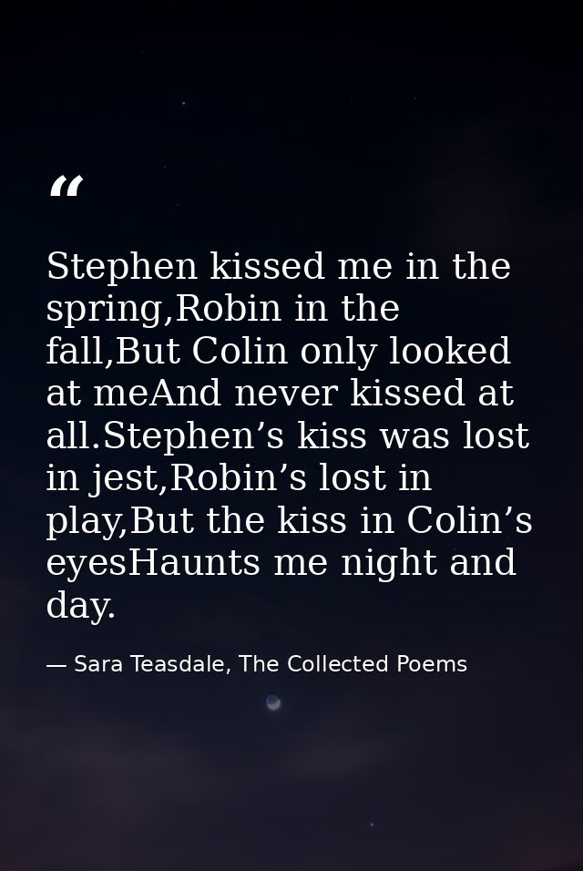 Stephen kissed me in the spring,Robin in the fall,But Colin only looked at meAnd never kissed at all.Stephen’s kiss was  — Sara Teasdale, The Collected Poems