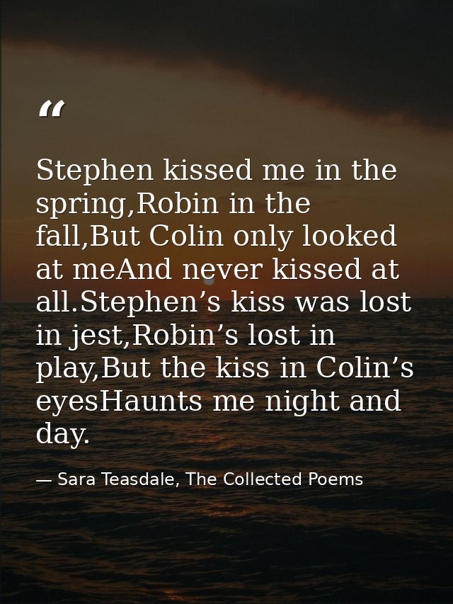 Stephen kissed me in the spring,Robin in the fall,But Colin only looked at meAnd never kissed at all.Stephen’s kiss was  — Sara Teasdale, The Collected Poems